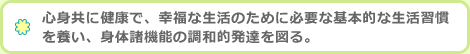 心身共に健康で、幸福な生活のために必要な基本的な生活習慣を養い、身体諸機能の調和的発達を図る。