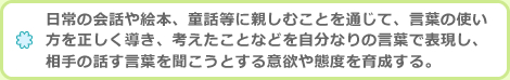 日常の会話や絵本、童話等に親しむことを通じて、言葉の使い方を正しく導き、考えたことなどを自分なりの言葉で表現し、相手の話す言葉を聞こうとする意欲や態度を育成する。