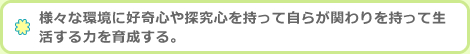 様々な環境に好奇心や探究心を持って自らが関わりを持って生活する力を育成する。